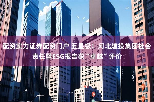 配资实力证券配资门户 五星级！河北建投集团社会责任暨ESG报告获“卓越”评价