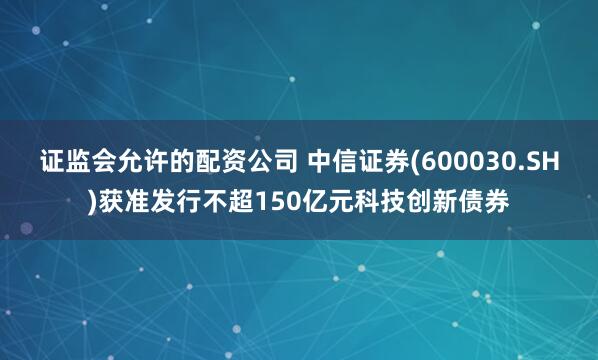 证监会允许的配资公司 中信证券(600030.SH)获准发行不超150亿元科技创新债券