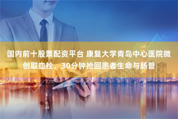 国内前十股票配资平台 康复大学青岛中心医院微创取血栓，30分钟抢回患者生命与肠管