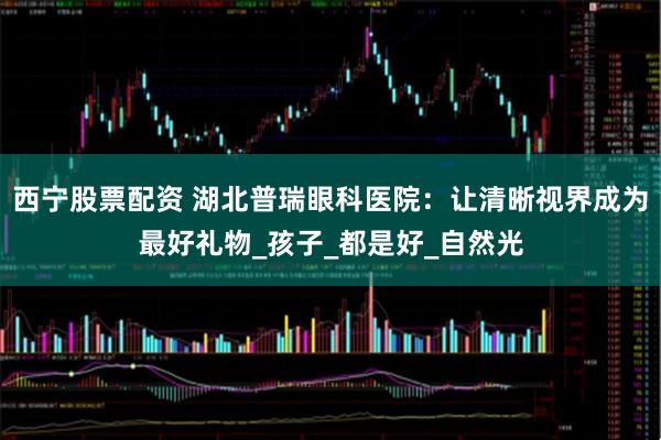 西宁股票配资 湖北普瑞眼科医院：让清晰视界成为最好礼物_孩子_都是好_自然光