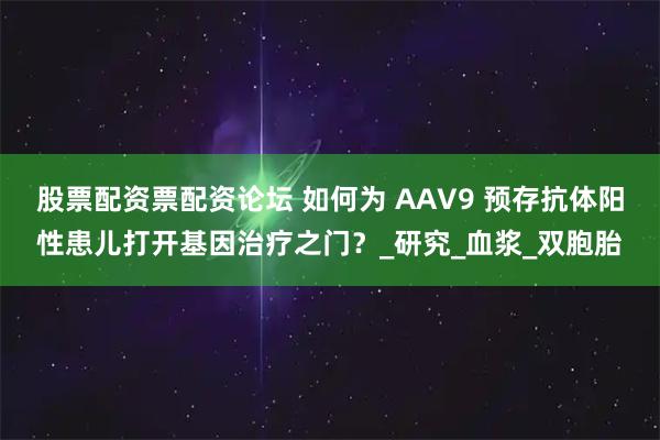 股票配资票配资论坛 如何为 AAV9 预存抗体阳性患儿打开基因治疗之门？_研究_血浆_双胞胎