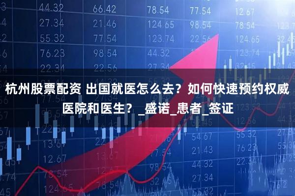 杭州股票配资 出国就医怎么去？如何快速预约权威医院和医生？_盛诺_患者_签证