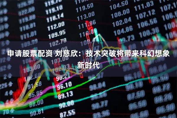 申请股票配资 刘慈欣：技术突破将带来科幻想象新时代