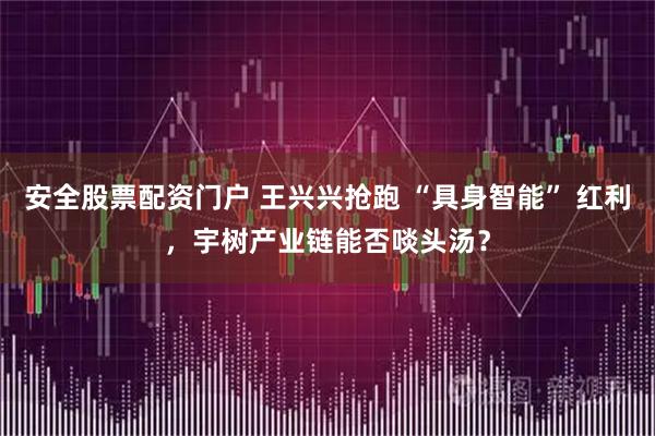 安全股票配资门户 王兴兴抢跑 “具身智能” 红利，宇树产业链能否啖头汤？