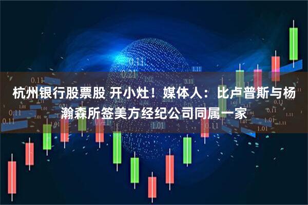 杭州银行股票股 开小灶！媒体人：比卢普斯与杨瀚森所签美方经纪公司同属一家